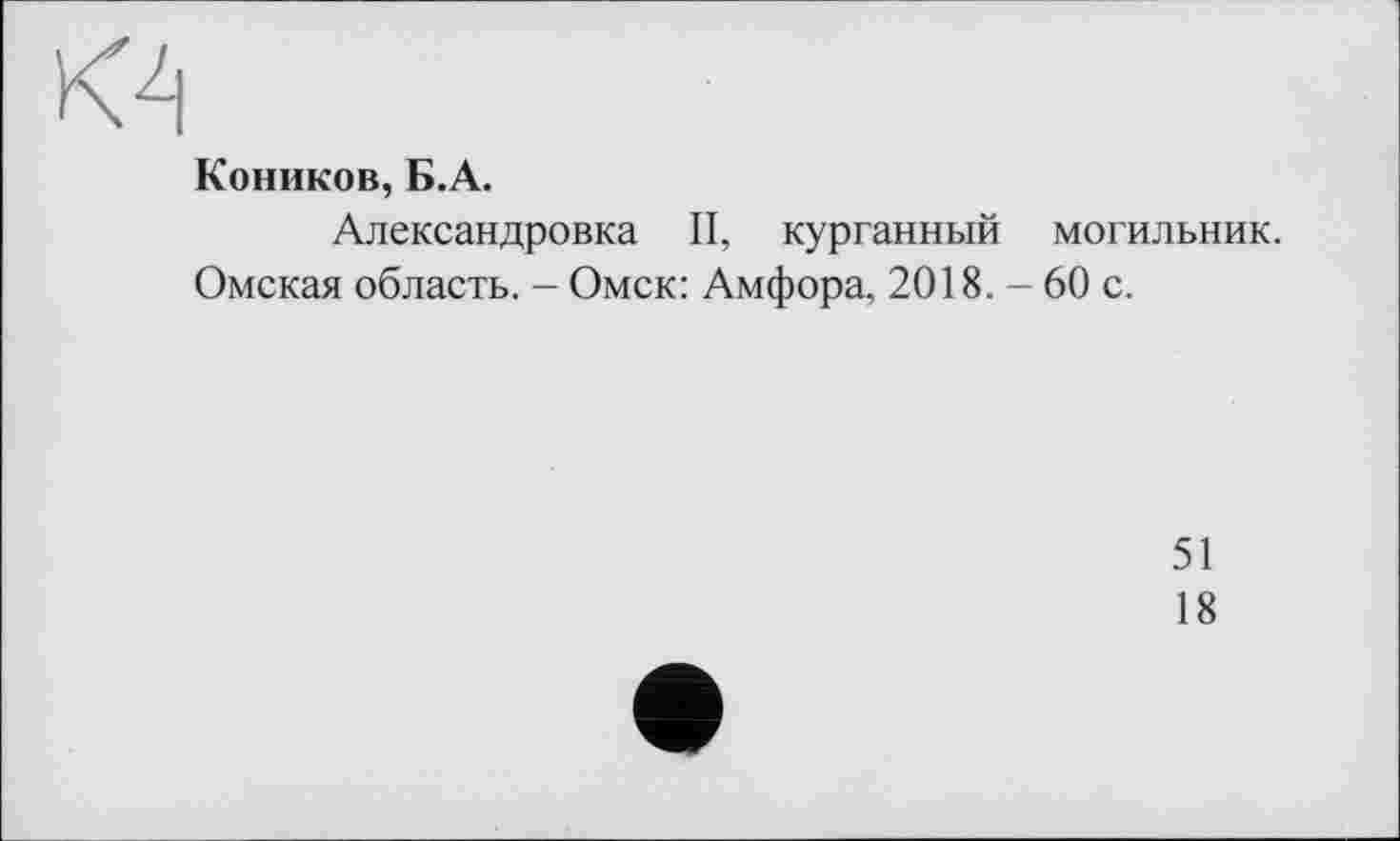 ﻿КА
Коников, Б.А.
Александровка II, курганный могильник.
Омская область. - Омск: Амфора, 2018. - 60 с.
51
18